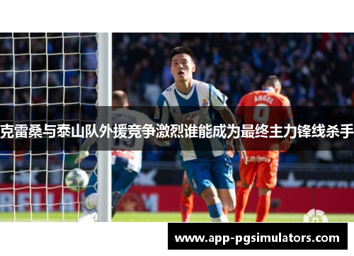 克雷桑与泰山队外援竞争激烈谁能成为最终主力锋线杀手