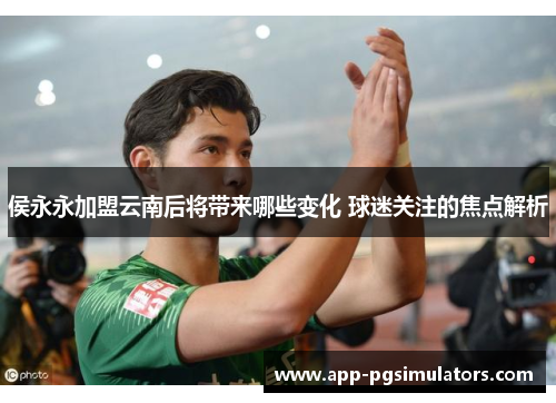 侯永永加盟云南后将带来哪些变化 球迷关注的焦点解析