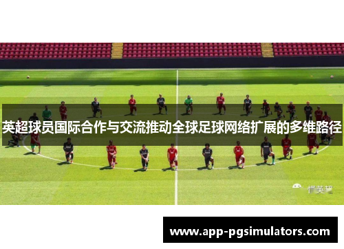 英超球员国际合作与交流推动全球足球网络扩展的多维路径