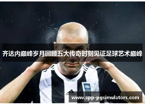 齐达内巅峰岁月回顾五大传奇时刻见证足球艺术巅峰