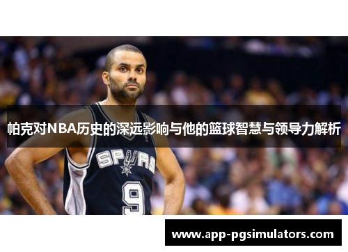 帕克对NBA历史的深远影响与他的篮球智慧与领导力解析