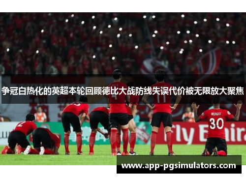 争冠白热化的英超本轮回顾德比大战防线失误代价被无限放大聚焦