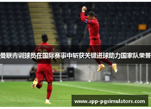 曼联青训球员在国际赛事中斩获关键进球助力国家队荣誉