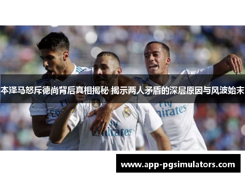 本泽马怒斥德尚背后真相揭秘 揭示两人矛盾的深层原因与风波始末