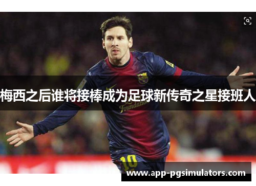 梅西之后谁将接棒成为足球新传奇之星接班人