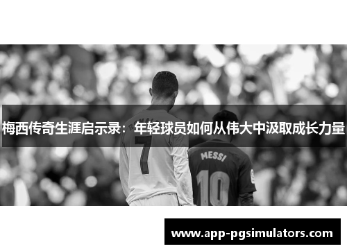 梅西传奇生涯启示录：年轻球员如何从伟大中汲取成长力量