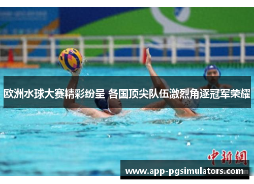 欧洲水球大赛精彩纷呈 各国顶尖队伍激烈角逐冠军荣耀
