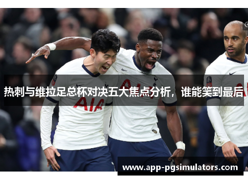 热刺与维拉足总杯对决五大焦点分析，谁能笑到最后